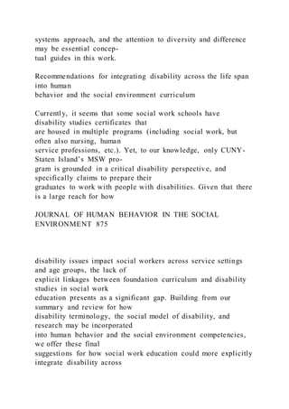 systems approach, and the attention to diversity and difference
may be essential concep-
tual guides in this work.
Recommendations for integrating disability across the life span
into human
behavior and the social environment curriculum
Currently, it seems that some social work schools have
disability studies certificates that
are housed in multiple programs (including social work, but
often also nursing, human
service professions, etc.). Yet, to our knowledge, only CUNY-
Staten Island’s MSW pro-
gram is grounded in a critical disability perspective, and
specifically claims to prepare their
graduates to work with people with disabilities. Given that there
is a large reach for how
JOURNAL OF HUMAN BEHAVIOR IN THE SOCIAL
ENVIRONMENT 875
disability issues impact social workers across service settings
and age groups, the lack of
explicit linkages between foundation curriculum and disability
studies in social work
education presents as a significant gap. Building from our
summary and review for how
disability terminology, the social model of disability, and
research may be incorporated
into human behavior and the social environment competencies,
we offer these final
suggestions for how social work education could more explicitly
integrate disability across
 