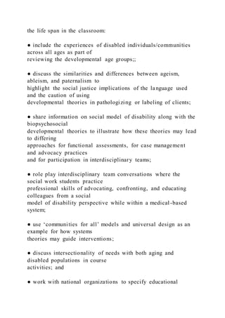 the life span in the classroom:
● include the experiences of disabled individuals/communities
across all ages as part of
reviewing the developmental age groups;;
● discuss the similarities and differences between ageism,
ableism, and paternalism to
highlight the social justice implications of the language used
and the caution of using
developmental theories in pathologizing or labeling of clients;
● share information on social model of disability along with the
biopsychosocial
developmental theories to illustrate how these theories may lead
to differing
approaches for functional assessments, for case management
and advocacy practices
and for participation in interdisciplinary teams;
● role play interdisciplinary team conversations where the
social work students practice
professional skills of advocating, confronting, and educating
colleagues from a social
model of disability perspective while within a medical -based
system;
● use ‘communities for all’ models and universal design as an
example for how systems
theories may guide interventions;
● discuss intersectionality of needs with both aging and
disabled populations in course
activities; and
● work with national organizations to specify educational
 