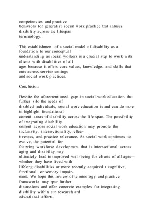 competencies and practice
behaviors for generalist social work practice that infuses
disability across the lifespan
terminology.
This establishment of a social model of disability as a
foundation to our conceptual
understanding as social workers is a crucial step to work with
clients with disabilities of all
ages because it offers core values, knowledge, and skills that
cuts across service settings
and social work practices.
Conclusion
Despite the aforementioned gaps in social work education that
further silo the needs of
disabled individuals, social work education is and can do more
to highlight foundational
content areas of disability across the life span. The possibility
of integrating disability
content across social work education may promote the
inclusivity, intersectionality, effec-
tiveness, and practice relevance. As social work continues to
evolve, the potential for
fostering workforce development that is intersectional across
aging and disability may
ultimately lead to improved well-being for clients of all ages—
whether they have lived with
lifelong disabilities or more recently acquired a cognitive,
functional, or sensory impair-
ment. We hope this review of terminology and practice
frameworks may spur further
discussions and offer concrete examples for integrating
disability within our research and
educational efforts.
 