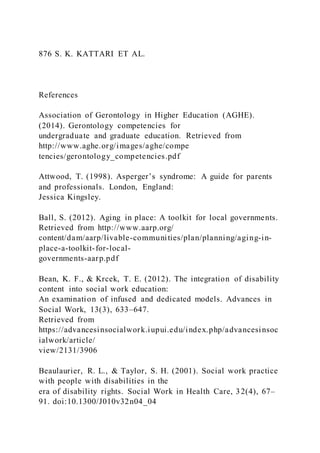 876 S. K. KATTARI ET AL.
References
Association of Gerontology in Higher Education (AGHE).
(2014). Gerontology competencies for
undergraduate and graduate education. Retrieved from
http://www.aghe.org/images/aghe/compe
tencies/gerontology_competencies.pdf
Attwood, T. (1998). Asperger’s syndrome: A guide for parents
and professionals. London, England:
Jessica Kingsley.
Ball, S. (2012). Aging in place: A toolkit for local governments.
Retrieved from http://www.aarp.org/
content/dam/aarp/livable-communities/plan/planning/aging-in-
place-a-toolkit-for-local-
governments-aarp.pdf
Bean, K. F., & Krcek, T. E. (2012). The integration of disability
content into social work education:
An examination of infused and dedicated models. Advances in
Social Work, 13(3), 633–647.
Retrieved from
https://advancesinsocialwork.iupui.edu/index.php/advancesinsoc
ialwork/article/
view/2131/3906
Beaulaurier, R. L., & Taylor, S. H. (2001). Social work practice
with people with disabilities in the
era of disability rights. Social Work in Health Care, 32(4), 67–
91. doi:10.1300/J010v32n04_04
 