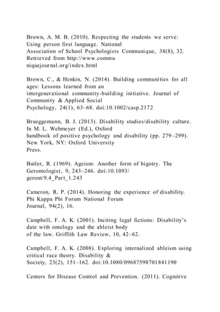 Brown, A. M. B. (2010). Respecting the students we serve:
Using person first language. National
Association of School Psychologists Communique, 38(8), 32.
Retrieved from http://www.commu
niquejournal.org/index.html
Brown, C., & Henkin, N. (2014). Building communities for all
ages: Lessons learned from an
intergenerational community-building initiative. Journal of
Community & Applied Social
Psychology, 24(1), 63–68. doi:10.1002/casp.2172
Brueggemann, B. J. (2013). Disability studies/disability culture.
In M. L. Wehmeyer (Ed.), Oxford
handbook of positive psychology and disability (pp. 279–299).
New York, NY: Oxford University
Press.
Butler, R. (1969). Ageism: Another form of bigotry. The
Gerontologist, 9, 243–246. doi:10.1093/
geront/9.4_Part_1.243
Cameron, R. P. (2014). Honoring the experience of disability.
Phi Kappa Phi Forum National Forum
Journal, 94(2), 16.
Campbell, F. A. K. (2001). Inciting legal fictions: Disability’s
date with ontology and the ableist body
of the law. Griffith Law Review, 10, 42–62.
Campbell, F. A. K. (2008). Exploring internalized ableism using
critical race theory. Disability &
Society, 23(2), 151–162. doi:10.1080/09687590701841190
Centers for Disease Control and Prevention. (2011). Cognitive
 