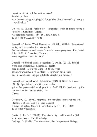 impairment: A call for action, now!
Retrieved from
http://www.cdc.gov/aging/pdf/cognitive_impairment/cogimp_po
ilicy_final.pdf
Collier, R. (2012). Person-first language: What it means to be a
“person”. Canadian Medical
Association Journal, 184(18), E935–E936.
doi:10.1503/cmaj.109-4322
Council of Social Work Education (CSWE). (2015). Educational
policy and accreditation standards
for baccalaureate and master’s social work programs. Retrieved
July 18 2016, from http://www.
cswe.org/File.aspx?id=81660
Council on Social Work Education (CSWE). (2017). Social
work and integrative behavioral health
care project. Retrieved June 12 2017, from
https://www.cswe.org/Centers-Initiatives/Initiatives/
Social-Work-and-Integrated-Behavioral-Healthcare-P
Council on Social Work Education (CSWE) Gero-Ed Center.
(2017). Specialized practice curricular
guide for gero social work practice: 2015 EPAS curricular guide
resource series. Alexandria, VA:
CSWE.
Crenshaw, K. (1991). Mapping the margins: Intersectionality,
identity politics, and violence against
women of color. Stanford Law Review, 43, 1241–1299.
doi:10.2307/1229039
Davis, L. J. (Ed.). (2013). The disability studies reader (4th
ed.). New York, NY: Routledge.
DeJong, G. (1979). The movement for independent living:
 
