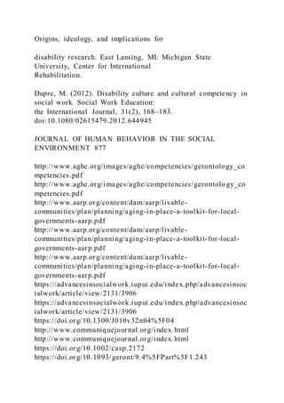 Origins, ideology, and implications for
disability research. East Lansing, MI: Michigan State
University, Center for International
Rehabilitation.
Dupre, M. (2012). Disability culture and cultural competency in
social work. Social Work Education:
the International Journal, 31(2), 168–183.
doi:10.1080/02615479.2012.644945
JOURNAL OF HUMAN BEHAVIOR IN THE SOCIAL
ENVIRONMENT 877
http://www.aghe.org/images/aghe/competencies/gerontology_co
mpetencies.pdf
http://www.aghe.org/images/aghe/competencies/gerontolo gy_co
mpetencies.pdf
http://www.aarp.org/content/dam/aarp/livable-
communities/plan/planning/aging-in-place-a-toolkit-for-local-
governments-aarp.pdf
http://www.aarp.org/content/dam/aarp/livable-
communities/plan/planning/aging-in-place-a-toolkit-for-local-
governments-aarp.pdf
http://www.aarp.org/content/dam/aarp/livable-
communities/plan/planning/aging-in-place-a-toolkit-for-local-
governments-aarp.pdf
https://advancesinsocialwork.iupui.edu/index.php/advancesinsoc
ialwork/article/view/2131/3906
https://advancesinsocialwork.iupui.edu/index.php/advancesinsoc
ialwork/article/view/2131/3906
https://doi.org/10.1300/J010v32n04%5F04
http://www.communiquejournal.org/index.html
http://www.communiquejournal.org/index.html
https://doi.org/10.1002/casp.2172
https://doi.org/10.1093/geront/9.4%5FPart%5F1.243
 