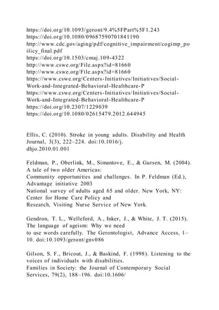 https://doi.org/10.1093/geront/9.4%5FPart%5F1.243
https://doi.org/10.1080/09687590701841190
http://www.cdc.gov/aging/pdf/cognitive_impairment/cogimp_po
ilicy_final.pdf
https://doi.org/10.1503/cmaj.109-4322
http://www.cswe.org/File.aspx?id=81660
http://www.cswe.org/File.aspx?id=81660
https://www.cswe.org/Centers-Initiatives/Initiatives/Social-
Work-and-Integrated-Behavioral-Healthcare-P
https://www.cswe.org/Centers-Initiatives/Initiatives/Social-
Work-and-Integrated-Behavioral-Healthcare-P
https://doi.org/10.2307/1229039
https://doi.org/10.1080/02615479.2012.644945
Ellis, C. (2010). Stroke in young adults. Disability and Health
Journal, 3(3), 222–224. doi:10.1016/j.
dhjo.2010.01.001
Feldman, P., Oberlink, M., Simantove, E., & Gursen, M. (2004).
A tale of two older Americas:
Community opportunities and challenges. In P. Feldman (Ed.),
Advantage initiative 2003
National survey of adults aged 65 and older. New York, NY:
Center for Home Care Policy and
Research, Visiting Nurse Service of New York.
Gendron, T. L., Welleford, A., Inker, J., & White, J. T. (2015).
The language of ageism: Why we need
to use words carefully. The Gerontologist, Advance Access, 1–
10. doi:10.1093/geront/gnv086
Gilson, S. F., Bricout, J., & Baskind, F. (1998). Listening to the
voices of individuals with disabilities.
Families in Society: the Journal of Contemporary Social
Services, 79(2), 188–196. doi:10.1606/
 