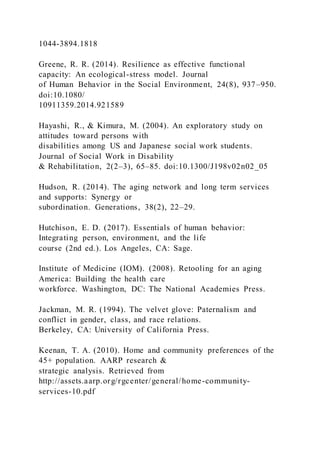 1044-3894.1818
Greene, R. R. (2014). Resilience as effective functional
capacity: An ecological-stress model. Journal
of Human Behavior in the Social Environment, 24(8), 937–950.
doi:10.1080/
10911359.2014.921589
Hayashi, R., & Kimura, M. (2004). An exploratory study on
attitudes toward persons with
disabilities among US and Japanese social work students.
Journal of Social Work in Disability
& Rehabilitation, 2(2–3), 65–85. doi:10.1300/J198v02n02_05
Hudson, R. (2014). The aging network and long term services
and supports: Synergy or
subordination. Generations, 38(2), 22–29.
Hutchison, E. D. (2017). Essentials of human behavior:
Integrating person, environment, and the life
course (2nd ed.). Los Angeles, CA: Sage.
Institute of Medicine (IOM). (2008). Retooling for an aging
America: Building the health care
workforce. Washington, DC: The National Academies Press.
Jackman, M. R. (1994). The velvet glove: Paternalism and
conflict in gender, class, and race relations.
Berkeley, CA: University of California Press.
Keenan, T. A. (2010). Home and community preferences of the
45+ population. AARP research &
strategic analysis. Retrieved from
http://assets.aarp.org/rgcenter/general/home-community-
services-10.pdf
 