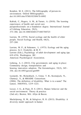 Kondrat, M. E. (2011). The bibliography of person-in-
environment. Oxford Bibliographies.
doi:10.1093/obo/9780195389678-0092
Kubiak, C., Rogers, A. M., & Turner, A. (2010). The learning
experiences of health and social care
paraprofessionals on a foundation degree. International Journal
of Lifelong Education, 29(3),
373–386. doi:10.1080/02601371003700725
Lawton, M. (1974). Social ecology and the health of older
people. Social Ecology and Health, 64(3),
257–260.
Lawton, M. P., & Nahemow, L. (1973). Ecology and the aging
process. In C. Eisdorfer, & M. P.
Lawton (Eds.), Psychology of adult development and aging (pp.
619–674). Washington, DC:
American Psychological Association.
Lehning, A. J. (2012). City governments and aging in place:
Community design, transportation and
housing innovation adoption. The Gerontologist, 52(3), 345–
356. doi:10.1093/geront/gnr089
Leonardi, M., Bickenbach, J., Ustun, T. B., Kostanjsek, N.,
Chatterji, S., & MHADIE Consortium.
(2006). The definition of disability: What is in a name? The
Lancet, 368(9543), 1219–1221.
Lesser, J. G., & Pope, D. S. (2011). Human behavior and the
social environment: Theory & practice
(2nd ed.). Boston, MA: Allyn & Bacon.
Mackelprang, R. M., & Salsgiver, R. O. (2015). Disability: A
diversity model approach in human
 