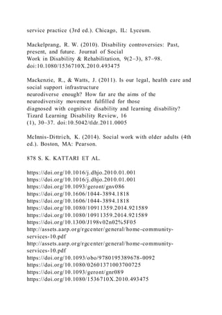 service practice (3rd ed.). Chicago, IL: Lyceum.
Mackelprang, R. W. (2010). Disability controversies: Past,
present, and future. Journal of Social
Work in Disability & Rehabilitation, 9(2–3), 87–98.
doi:10.1080/1536710X.2010.493475
Mackenzie, R., & Watts, J. (2011). Is our legal, health care and
social support infrastructure
neurodiverse enough? How far are the aims of the
neurodiversity movement fulfilled for those
diagnosed with cognitive disability and learning disability?
Tizard Learning Disability Review, 16
(1), 30–37. doi:10.5042/tldr.2011.0005
McInnis-Dittrich, K. (2014). Social work with older adults (4th
ed.). Boston, MA: Pearson.
878 S. K. KATTARI ET AL.
https://doi.org/10.1016/j.dhjo.2010.01.001
https://doi.org/10.1016/j.dhjo.2010.01.001
https://doi.org/10.1093/geront/gnv086
https://doi.org/10.1606/1044-3894.1818
https://doi.org/10.1606/1044-3894.1818
https://doi.org/10.1080/10911359.2014.921589
https://doi.org/10.1080/10911359.2014.921589
https://doi.org/10.1300/J198v02n02%5F05
http://assets.aarp.org/rgcenter/general/home-community-
services-10.pdf
http://assets.aarp.org/rgcenter/general/home-community-
services-10.pdf
https://doi.org/10.1093/obo/9780195389678-0092
https://doi.org/10.1080/02601371003700725
https://doi.org/10.1093/geront/gnr089
https://doi.org/10.1080/1536710X.2010.493475
 