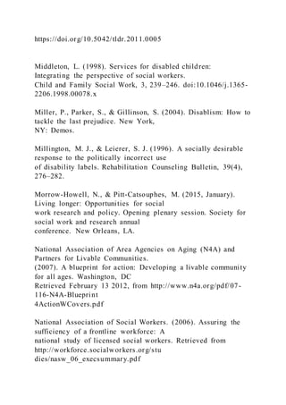 https://doi.org/10.5042/tldr.2011.0005
Middleton, L. (1998). Services for disabled children:
Integrating the perspective of social workers.
Child and Family Social Work, 3, 239–246. doi:10.1046/j.1365-
2206.1998.00078.x
Miller, P., Parker, S., & Gillinson, S. (2004). Disablism: How to
tackle the last prejudice. New York,
NY: Demos.
Millington, M. J., & Leierer, S. J. (1996). A socially desirable
response to the politically incorrect use
of disability labels. Rehabilitation Counseling Bulletin, 39(4),
276–282.
Morrow-Howell, N., & Pitt-Catsouphes, M. (2015, January).
Living longer: Opportunities for social
work research and policy. Opening plenary session. Society for
social work and research annual
conference. New Orleans, LA.
National Association of Area Agencies on Aging (N4A) and
Partners for Livable Communities.
(2007). A blueprint for action: Developing a livable community
for all ages. Washington, DC
Retrieved February 13 2012, from http://www.n4a.org/pdf/07-
116-N4A-Blueprint
4ActionWCovers.pdf
National Association of Social Workers. (2006). Assuring the
sufficiency of a frontline workforce: A
national study of licensed social workers. Retrieved from
http://workforce.socialworkers.org/stu
dies/nasw_06_execsummary.pdf
 
