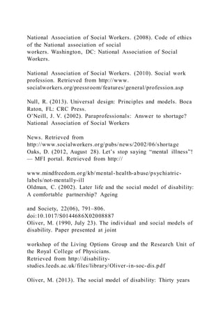 National Association of Social Workers. (2008). Code of ethics
of the National association of social
workers. Washington, DC: National Association of Social
Workers.
National Association of Social Workers. (2010). Social work
profession. Retrieved from http://www.
socialworkers.org/pressroom/features/general/profession.asp
Null, R. (2013). Universal design: Principles and models. Boca
Raton, FL: CRC Press.
O’Neill, J. V. (2002). Paraprofessionals: Answer to shortage?
National Association of Social Workers
News. Retrieved from
http://www.socialworkers.org/pubs/news/2002/06/shortage
Oaks, D. (2012, August 28). Let’s stop saying “mental illness”!
— MFI portal. Retrieved from http://
www.mindfreedom.org/kb/mental-health-abuse/psychiatric-
labels/not-mentally-ill
Oldman, C. (2002). Later life and the social model of disability:
A comfortable partnership? Ageing
and Society, 22(06), 791–806.
doi:10.1017/S0144686X02008887
Oliver, M. (1990, July 23). The individual and social models of
disability. Paper presented at joint
workshop of the Living Options Group and the Research Unit of
the Royal College of Physicians.
Retrieved from http://disability-
studies.leeds.ac.uk/files/library/Oliver-in-soc-dis.pdf
Oliver, M. (2013). The social model of disability: Thirty years
 