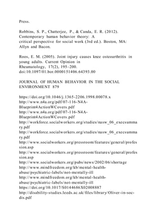 Press.
Robbins, S. P., Chatterjee, P., & Canda, E. R. (2012).
Contemporary human behavior theory: A
critical perspective for social work (3rd ed.). Boston, MA:
Allyn and Bacon.
Roos, E. M. (2005). Joint injury causes knee osteoarthritis in
young adults. Current Opinion in
Rheumatology, 17(2), 195–200.
doi:10.1097/01.bor.0000151406.64393.00
JOURNAL OF HUMAN BEHAVIOR IN THE SOCIAL
ENVIRONMENT 879
https://doi.org/10.1046/j.1365-2206.1998.00078.x
http://www.n4a.org/pdf/07-116-N4A-
Blueprint4ActionWCovers.pdf
http://www.n4a.org/pdf/07-116-N4A-
Blueprint4ActionWCovers.pdf
http://workforce.socialworkers.org/studies/nasw_06_execsumma
ry.pdf
http://workforce.socialworkers.org/studies/nasw_06_execsumma
ry.pdf
http://www.socialworkers.org/pressroom/features/general/profes
sion.asp
http://www.socialworkers.org/pressroom/features/general/profes
sion.asp
http://www.socialworkers.org/pubs/news/2002/06/shortage
http://www.mindfreedom.org/kb/mental-health-
abuse/psychiatric-labels/not-mentally-ill
http://www.mindfreedom.org/kb/mental-health-
abuse/psychiatric-labels/not-mentally-ill
https://doi.org/10.1017/S0144686X02008887
http://disability-studies.leeds.ac.uk/files/library/Oliver-in-soc-
dis.pdf
 