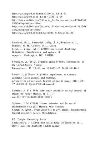 https://doi.org/10.1080/09687599.2013.818773
https://doi.org/10.111111/1467-9566.12199
https://etd.ohiolink.edu/!etd.send_file?accession=case12161568
18%26disposition=inline
https://etd.ohiolink.edu/!etd.send_file?accession=case12161568
18%26disposition=inline
https://doi.org/10.1097/01.bor.0000151406.64393.00
Schalock, R. L., Borthwick-Duffy, S. A., Bradley, V. J.,
Buntinx, W. H., Coulter, D. L., Craig,
E. M., … Yeager, M. H. (2010). Intellectual disability:
Definition, classification, and systems of
supports. Washington, DC: AAIDD.
Scharlach, A. (2012). Creating aging-friendly communities in
the United States. Ageing
International, 37, 25–38. doi:10.1007/s12126-011-9140-1
Scheer, J., & Groce, N. (1988). Impairment as a human
constant: Cross-cultural and historical
perspectives on variation. Journal of Social Issues, 44(1), 23–
37. doi:10.1111/josi.1988.44.issue-1
Schriner, K. F. (1990). Why study disability policy? Journal of
Disability Policy Studies, 1(1), 1–7.
doi:10.1177/104420739000100101
Schriver, J. M. (2004). Human behavior and the social
environment (4th ed.). Boston, MA: Pearson.
Scotch, R. (2009). From good will to civil rights: Transforming
federal disability policy. Philadelphia,
PA: Temple University Press.
Shakespeare, T. (2006). The social model of disability. In L.
Davis (Ed), The disability studies reader
 