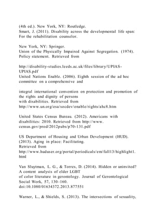 (4th ed.). New York, NY: Routledge.
Smart, J. (2011). Disability across the developmental life span:
For the rehabilitation counselor.
New York, NY: Springer.
Union of the Physically Impaired Against Segregation. (1974).
Policy statement. Retrieved from
http://disability-studies.leeds.ac.uk/files/library/UPIAS-
UPIAS.pdf
United Nations Enable. (2006). Eighth session of the ad hoc
committee on a comprehensive and
integral international convention on protection and promotion of
the rights and dignity of persons
with disabilities. Retrieved from
http://www.un.org/esa/socdev/enable/rights/ahc8.htm
United States Census Bureau. (2012). Americans with
disabilities: 2010. Retrieved from http://www.
census.gov/prod/2012pubs/p70-131.pdf
US Department of Housing and Urban Development (HUD).
(2013). Aging in place: Facilitating.
Retrieved from
http://www.huduser.org/portal/periodicals/em/fall13/highlight1.
html
Van Sluytman, L. G., & Torres, D. (2014). Hidden or uninvited?
A content analysis of elder LGBT
of color literature in gerontology. Journal of Gerontological
Social Work, 57, 130–160.
doi:10.1080/01634372.2013.877551
Warner, L., & Shields, S. (2013). The intersections of sexuality,
 