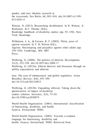 gender, and race: Identity research at
the crossroads. Sex Roles, 68, 803–810. doi:10.1007/s11199-
013-0281-4
Watson, N. (2012). Researching disablement. In N. Watson, A.
Roulstone, & C. Thomas (Eds),
Routledge handbook of disability studies (pp. 93–150). New
York: Routledge.
Wilkinson, J. A., & Ferraro, K. F. (2002). Thirty years of
ageism research. In T. D. Nelson (Ed.),
Ageism: Stereotyping and prejudice against older adults (pp.
339–358). Cambridge, MA: MIT
Press.
Wolbring, G. (2008). The politics of ableism. Development,
51(2), 252–258. doi:10.1057/dev.2008.17
Wolbring, G. (2012a). Ethical theories and discourse through an
ability expectations and ableism
lens: The case of enhancement and global regulation. Asian
Bioethics Review, 4(4), 393–399.
doi:10.153/asb/2012/0033
Wolbring, G. (2012b). Expanding ableism: Taking down the
ghettoization of impact of disability
studies scholars. Societies, 2(3), 75–83.
doi:10.3390/soc2030075
World Health Organization. (2001). International classification
of functioning, disability, and health.
Geneva, Switzerland: WHO.
World Health Organization. (2002). Towards a common
language for functioning, disability and
health. Geneva, Switzerland: WHO. Retrieved from
 