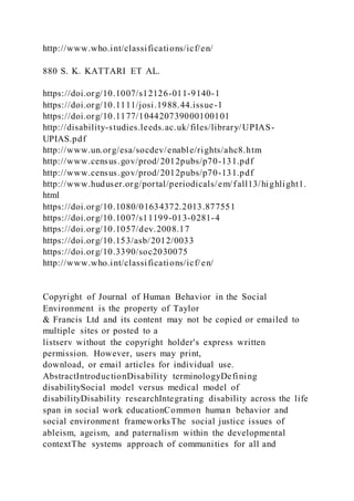 http://www.who.int/classifications/icf/en/
880 S. K. KATTARI ET AL.
https://doi.org/10.1007/s12126-011-9140-1
https://doi.org/10.1111/josi.1988.44.issue-1
https://doi.org/10.1177/104420739000100101
http://disability-studies.leeds.ac.uk/files/library/UPIAS-
UPIAS.pdf
http://www.un.org/esa/socdev/enable/rights/ahc8.htm
http://www.census.gov/prod/2012pubs/p70-131.pdf
http://www.census.gov/prod/2012pubs/p70-131.pdf
http://www.huduser.org/portal/periodicals/em/fall13/highlight1.
html
https://doi.org/10.1080/01634372.2013.877551
https://doi.org/10.1007/s11199-013-0281-4
https://doi.org/10.1057/dev.2008.17
https://doi.org/10.153/asb/2012/0033
https://doi.org/10.3390/soc2030075
http://www.who.int/classifications/icf/en/
Copyright of Journal of Human Behavior in the Social
Environment is the property of Taylor
& Francis Ltd and its content may not be copied or emailed to
multiple sites or posted to a
listserv without the copyright holder's express written
permission. However, users may print,
download, or email articles for individual use.
AbstractIntroductionDisability terminologyDefining
disabilitySocial model versus medical model of
disabilityDisability researchIntegrating disability across the life
span in social work educationCommon human behavior and
social environment frameworksThe social justice issues of
ableism, ageism, and paternalism within the developmental
contextThe systems approach of communities for all and
 