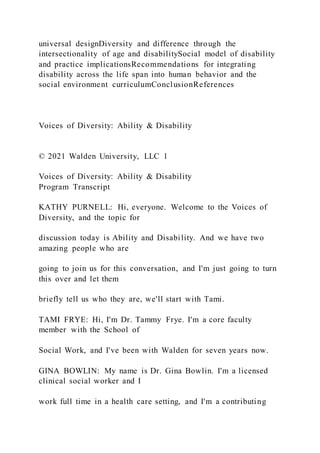 universal designDiversity and difference through the
intersectionality of age and disabilitySocial model of disability
and practice implicationsRecommendations for integrating
disability across the life span into human behavior and the
social environment curriculumConclusionReferences
Voices of Diversity: Ability & Disability
© 2021 Walden University, LLC 1
Voices of Diversity: Ability & Disability
Program Transcript
KATHY PURNELL: Hi, everyone. Welcome to the Voices of
Diversity, and the topic for
discussion today is Ability and Disability. And we have two
amazing people who are
going to join us for this conversation, and I'm just going to turn
this over and let them
briefly tell us who they are, we'll start with Tami.
TAMI FRYE: Hi, I'm Dr. Tammy Frye. I'm a core faculty
member with the School of
Social Work, and I've been with Walden for seven years now.
GINA BOWLIN: My name is Dr. Gina Bowlin. I'm a licensed
clinical social worker and I
work full time in a health care setting, and I'm a contributing
 