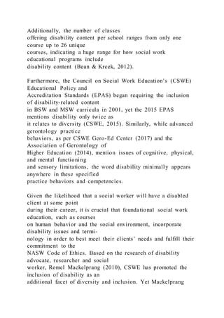 Additionally, the number of classes
offering disability content per school ranges from only one
course up to 26 unique
courses, indicating a huge range for how social work
educational programs include
disability content (Bean & Krcek, 2012).
Furthermore, the Council on Social Work Education’s (CSWE)
Educational Policy and
Accreditation Standards (EPAS) began requiring the inclusion
of disability-related content
in BSW and MSW curricula in 2001, yet the 2015 EPAS
mentions disability only twice as
it relates to diversity (CSWE, 2015). Similarly, while advanced
gerontology practice
behaviors, as per CSWE Gero-Ed Center (2017) and the
Association of Gerontology of
Higher Education (2014), mention issues of cognitive, physical,
and mental functioning
and sensory limitations, the word disability minimally appears
anywhere in these specified
practice behaviors and competencies.
Given the likelihood that a social worker will have a disabled
client at some point
during their career, it is crucial that foundational social work
education, such as courses
on human behavior and the social environment, incorporate
disability issues and termi-
nology in order to best meet their clients’ needs and fulfill their
commitment to the
NASW Code of Ethics. Based on the research of disability
advocate, researcher and social
worker, Romel Mackelprang (2010), CSWE has promoted the
inclusion of disability as an
additional facet of diversity and inclusion. Yet Mackelprang
 