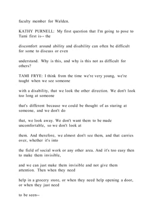 faculty member for Walden.
KATHY PURNELL: My first question that I'm going to pose to
Tami first is-- the
discomfort around ability and disability can often be difficult
for some to discuss or even
understand. Why is this, and why is this not as difficult for
others?
TAMI FRYE: I think from the time we're very young, we're
taught when we see someone
with a disability, that we look the other direction. We don't look
too long at someone
that's different because we could be thought of as staring at
someone, and we don't do
that, we look away. We don't want them to be made
uncomfortable, so we don't look at
them. And therefore, we almost don't see them, and that carries
over, whether it's into
the field of social work or any other area. And it's too easy then
to make them invisible,
and we can just make them invisible and not give them
attention. Then when they need
help in a grocery store, or when they need help opening a door,
or when they just need
to be seen--
 