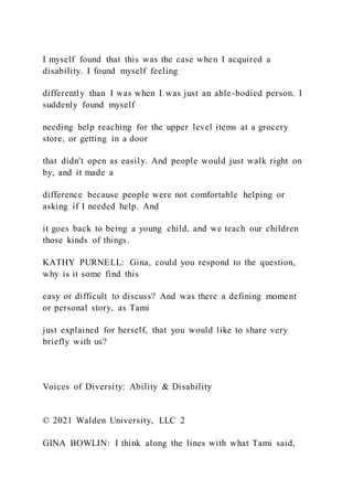 I myself found that this was the case when I acquired a
disability. I found myself feeling
differently than I was when I was just an able-bodied person. I
suddenly found myself
needing help reaching for the upper level items at a grocery
store, or getting in a door
that didn't open as easily. And people would just walk right on
by, and it made a
difference because people were not comfortable helping or
asking if I needed help. And
it goes back to being a young child, and we teach our children
those kinds of things.
KATHY PURNELL: Gina, could you respond to the question,
why is it some find this
easy or difficult to discuss? And was there a defining moment
or personal story, as Tami
just explained for herself, that you would like to share very
briefly with us?
Voices of Diversity: Ability & Disability
© 2021 Walden University, LLC 2
GINA BOWLIN: I think along the lines with what Tami said,
 