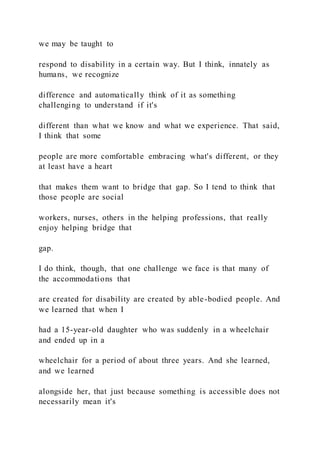 we may be taught to
respond to disability in a certain way. But I think, innately as
humans, we recognize
difference and automatically think of it as something
challenging to understand if it's
different than what we know and what we experience. That said,
I think that some
people are more comfortable embracing what's different, or they
at least have a heart
that makes them want to bridge that gap. So I tend to think that
those people are social
workers, nurses, others in the helping professions, that really
enjoy helping bridge that
gap.
I do think, though, that one challenge we face is that many of
the accommodations that
are created for disability are created by able-bodied people. And
we learned that when I
had a 15-year-old daughter who was suddenly in a wheelchair
and ended up in a
wheelchair for a period of about three years. And she learned,
and we learned
alongside her, that just because something is accessible does not
necessarily mean it's
 