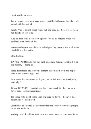 comfortable or easy.
For example, you can have an accessible bathroom, but the sink
could still be out of
reach. Yes it might meet regs, but she may not be able to wash
her hands in the sink.
And so that was a real eye-opener for us as parents when we
realized that most of the
accommodations out there are designed by people not with those
disabilities, but with
able-bodies.
KATHY PURNELL: So my next question focuses a little bit on
the history-- there is
some historical and current context associated with the topic
that we're discussing-- and
how does that resonate with you, as social work professionals,
and why?
GINA BOWLIN: I would say that I am thankful that we now
have better accommodations
for those who need them than we used to have. I believe that
historically, those with
disability or in need of accommodations were viewed as people
to be set aside in
society. And I believe that now we have more accommodations
 