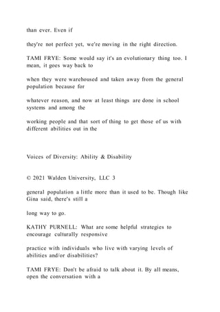 than ever. Even if
they're not perfect yet, we're moving in the right direction.
TAMI FRYE: Some would say it's an evolutionary thing too. I
mean, it goes way back to
when they were warehoused and taken away from the general
population because for
whatever reason, and now at least things are done in school
systems and among the
working people and that sort of thing to get those of us with
different abilities out in the
Voices of Diversity: Ability & Disability
© 2021 Walden University, LLC 3
general population a little more than it used to be. Though like
Gina said, there's still a
long way to go.
KATHY PURNELL: What are some helpful strategies to
encourage culturally responsive
practice with individuals who live with varying levels of
abilities and/or disabilities?
TAMI FRYE: Don't be afraid to talk about it. By all means,
open the conversation with a
 