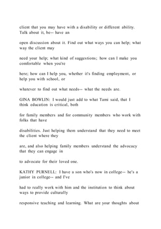 client that you may have with a disability or different ability.
Talk about it, be-- have an
open discussion about it. Find out what ways you can help; what
way the client may
need your help; what kind of suggestions; how can I make you
comfortable when you're
here; how can I help you, whether it's finding employment, or
help you with school, or
whatever to find out what needs-- what the needs are.
GINA BOWLIN: I would just add to what Tami said, that I
think education is critical, both
for family members and for community members who work with
folks that have
disabilities. Just helping them understand that they need to meet
the client where they
are, and also helping family members understand the advocacy
that they can engage in
to advocate for their loved one.
KATHY PURNELL: I have a son who's now in college-- he's a
junior in college-- and I've
had to really work with him and the institution to think about
ways to provide culturally
responsive teaching and learning. What are your thoughts about
 