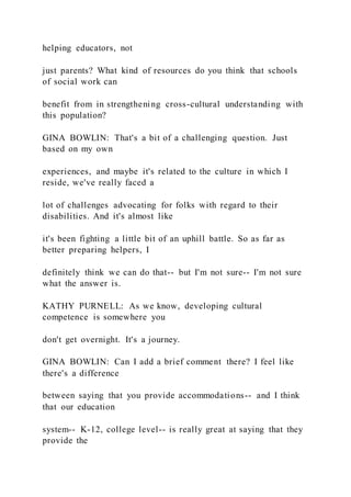 helping educators, not
just parents? What kind of resources do you think that schools
of social work can
benefit from in strengthening cross-cultural understanding with
this population?
GINA BOWLIN: That's a bit of a challenging question. Just
based on my own
experiences, and maybe it's related to the culture in which I
reside, we've really faced a
lot of challenges advocating for folks with regard to their
disabilities. And it's almost like
it's been fighting a little bit of an uphill battle. So as far as
better preparing helpers, I
definitely think we can do that-- but I'm not sure-- I'm not sure
what the answer is.
KATHY PURNELL: As we know, developing cultural
competence is somewhere you
don't get overnight. It's a journey.
GINA BOWLIN: Can I add a brief comment there? I feel like
there's a difference
between saying that you provide accommodations-- and I think
that our education
system-- K-12, college level-- is really great at saying that they
provide the
 