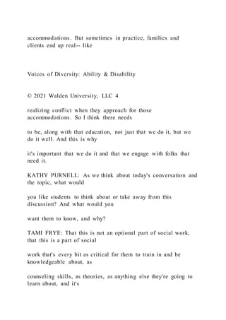 accommodations. But sometimes in practice, families and
clients end up real-- like
Voices of Diversity: Ability & Disability
© 2021 Walden University, LLC 4
realizing conflict when they approach for those
accommodations. So I think there needs
to be, along with that education, not just that we do it, but we
do it well. And this is why
it's important that we do it and that we engage with folks that
need it.
KATHY PURNELL: As we think about today's conversation and
the topic, what would
you like students to think about or take away from this
discussion? And what would you
want them to know, and why?
TAMI FRYE: That this is not an optional part of social work,
that this is a part of social
work that's every bit as critical for them to train in and be
knowledgeable about, as
counseling skills, as theories, as anything else they're going to
learn about, and it's
 