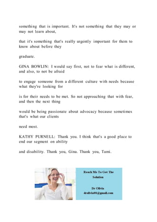 something that is important. It's not something that they may or
may not learn about,
that it's something that's really urgently important for them to
know about before they
graduate.
GINA BOWLIN: I would say first, not to fear what is different,
and also, to not be afraid
to engage someone from a different culture with needs because
what they're looking for
is for their needs to be met. So not approaching that with fear,
and then the next thing
would be being passionate about advocacy because sometimes
that's what our clients
need most.
KATHY PURNELL: Thank you. I think that's a good place to
end our segment on ability
and disability. Thank you, Gina. Thank you, Tami.
 