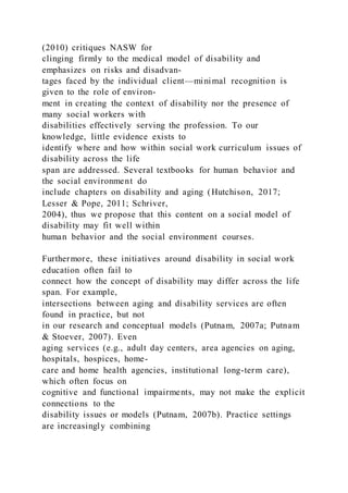 (2010) critiques NASW for
clinging firmly to the medical model of disability and
emphasizes on risks and disadvan-
tages faced by the individual client—minimal recognition is
given to the role of environ-
ment in creating the context of disability nor the presence of
many social workers with
disabilities effectively serving the profession. To our
knowledge, little evidence exists to
identify where and how within social work curriculum issues of
disability across the life
span are addressed. Several textbooks for human behavior and
the social environment do
include chapters on disability and aging (Hutchison, 2017;
Lesser & Pope, 2011; Schriver,
2004), thus we propose that this content on a social model of
disability may fit well within
human behavior and the social environment courses.
Furthermore, these initiatives around disability in social work
education often fail to
connect how the concept of disability may differ across the life
span. For example,
intersections between aging and disability services are often
found in practice, but not
in our research and conceptual models (Putnam, 2007a; Putnam
& Stoever, 2007). Even
aging services (e.g., adult day centers, area agencies on aging,
hospitals, hospices, home-
care and home health agencies, institutional long-term care),
which often focus on
cognitive and functional impairments, may not make the explicit
connections to the
disability issues or models (Putnam, 2007b). Practice settings
are increasingly combining
 