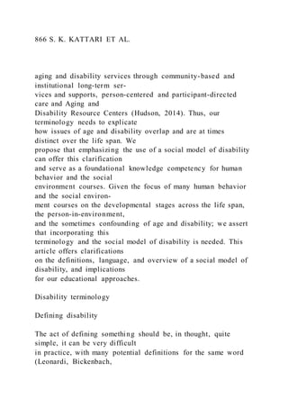 866 S. K. KATTARI ET AL.
aging and disability services through community-based and
institutional long-term ser-
vices and supports, person-centered and participant-directed
care and Aging and
Disability Resource Centers (Hudson, 2014). Thus, our
terminology needs to explicate
how issues of age and disability overlap and are at times
distinct over the life span. We
propose that emphasizing the use of a social model of disability
can offer this clarification
and serve as a foundational knowledge competency for human
behavior and the social
environment courses. Given the focus of many human behavior
and the social environ-
ment courses on the developmental stages across the life span,
the person-in-environment,
and the sometimes confounding of age and disability; we assert
that incorporating this
terminology and the social model of disability is needed. This
article offers clarifications
on the definitions, language, and overview of a social model of
disability, and implications
for our educational approaches.
Disability terminology
Defining disability
The act of defining something should be, in thought, quite
simple, it can be very difficult
in practice, with many potential definitions for the same word
(Leonardi, Bickenbach,
 