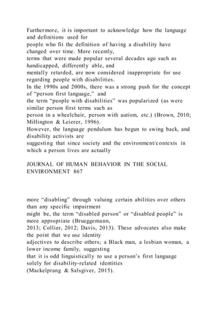 Furthermore, it is important to acknowledge how the language
and definitions used for
people who fit the definition of having a disability have
changed over time. More recently,
terms that were made popular several decades ago such as
handicapped, differently able, and
mentally retarded, are now considered inappropriate for use
regarding people with disabilities.
In the 1990s and 2000s, there was a strong push for the concept
of “person first language,” and
the term “people with disabilities” was popularized (as were
similar person first terms such as
person in a wheelchair, person with autism, etc.) (Brown, 2010;
Millington & Leierer, 1996).
However, the language pendulum has begun to swing back, and
disability activists are
suggesting that since society and the environment/contexts in
which a person lives are actually
JOURNAL OF HUMAN BEHAVIOR IN THE SOCIAL
ENVIRONMENT 867
more “disabling” through valuing certain abilities over others
than any specific impairment
might be, the term “disabled person” or “disabled people” is
more appropriate (Brueggemann,
2013; Collier, 2012; Davis, 2013). These advocates also make
the point that we use identity
adjectives to describe others; a Black man, a lesbian woman, a
lower income family, suggesting
that it is odd linguistically to use a person’s first language
solely for disability-related identities
(Mackelprang & Salsgiver, 2015).
 