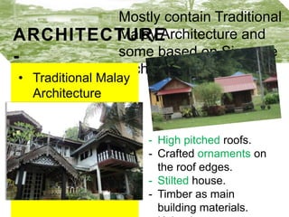 Mostly contain Traditional
ARCHITECTURE Malay Architecture and some
based on Siamese
Architecture.
•

Traditional Malay
Architecture buildings

- High pitched roofs.
- Crafted ornaments on the roof
edges.
- Stilted house.
- Timber as main building
materials.
- Knitted patterns as design.

 