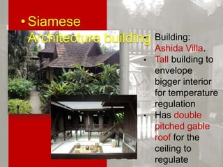 • Siamese Architecture building
•
•

•

•

Building: Ashida
Villa.
Tall building to
envelope bigger
interior for
temperature
regulation
Has double pitched
gable roof for the
ceiling to regulate
temperature.
Square and
rectangular tiles
patterns are used
as building design.

 