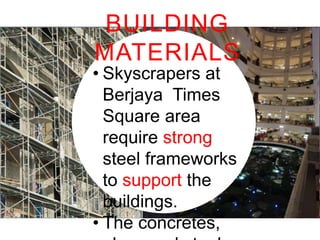 BUILDING
MATERIALS
• Skyscrapers at Berjaya
Times Square area
require strong steel
frameworks to support the
buildings.
• The concretes, glass and
steel are still the main
materials.

 