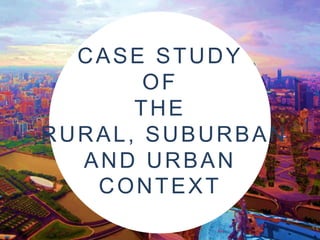 CASE STUDY
OF
THE
RURAL, SUBURBAN
AND URBAN
CONTEXT

 