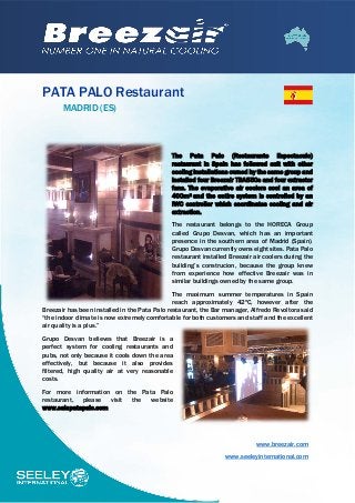 PATA PALO Restaurant
MADRID (ES)
The Pata Palo (Restaurante Espectaculo)
restaurant in Spain has followed suit with other
cooling installations owned by the same group and
installed four Breezair TBA550s and four extractor
fans. The evaporative air coolers cool an area of
400m2 and the entire system is controlled by an
IWC controller which coordinates cooling and air
extraction.
The restaurant belongs to the HORECA Group
called Grupo Desvan, which has an important
presence in the southern area of Madrid (Spain).
Grupo Desvan currently owns eight sites. Pata Palo
restaurant installed Breezair air coolers during the
building’s construcion, because the group knew
from experience how effective Breezair was in
similar buildings owned by the same group.
The maximum summer temperatures in Spain
reach approximately 42ºC, however after the
Breezair has been installed in the Pata Palo restaurant, the Bar manager, Alfredo Revoltora said
“the indoor climate is now extremely comfortable for both customers and staff and the excellent
air quality is a plus.”
Grupo Desvan believes that Breezair is a
perfect system for cooling restaurants and
pubs, not only because it cools down the area
effectively, but because it also provides
filtered, high quality air at very reasonable
costs.
For more information on the Pata Palo
restaurant, please visit the website
www.salapatapalo.com
www.breezair.com
www.seeleyinternational.com
 