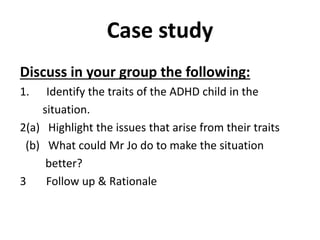 Case study
Discuss in your group the following:
1. Identify the traits of the ADHD child in the
situation.
2(a) Highlight the issues that arise from their traits
(b) What could Mr Jo do to make the situation
better?
3 Follow up & Rationale
 