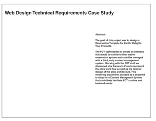Web Design Technical Requirements Case Study



                                    Abstract:

                                    The goal of this project was to design a
                                    Reservation Template for Pacific Delights
                                    Tour Products.

                                    The PDT staff needed to create an interface
                                    that would be similar to their native
                                    reservation system and could be managed
                                    with a third party content management
                                    system. Working with the PDT staff we
                                    developed wire frames in Visio to represent
                                    the sites work flow as well as the desired
                                    design of the sites architecture. This
                                    rendering would then be used as a blueprint
                                    to shop for a Content Managment System
                                    that could help facilitate PDT's online and
                                    backend needs.
 