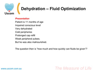 Dehydration – Fluid Optimization

           Presentation
           Patient is 11 months of age
           Impaired conscious level
           Very dehydrated
           Cold peripheries
           Prolonged cap refill
           Weak peripheral pulses.
           But he was also malnourished.

           The question then is “how much and how quickly can fluids be given”?




www.uscom.com.au                                The Measure of Life
 