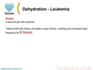 Dehydration - Leukemia

   History
   5 year-old girl with leukemia.

   Taken to ED with history of sudden onset of fever, vomiting and increased stool
   frequency for 6   hours.




www.uscom.com.au                                  The Measure of Life
 