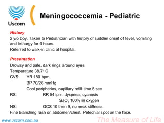 Meningococcemia - Pediatric

   History
   2 y/o boy. Taken to Pediatrician with history of sudden onset of fever, vomiting
   and lethargy for 4 hours.
   Referred to walk-in clinic at hospital.

   Presentation
   Drowsy and pale, dark rings around eyes
   Temperature 38.7o C
   CVS:     HR 180 bpm,
            BP 70/26 mmHg
            Cool peripheries, capillary refill time 5 sec
   RS:               RR 54 ipm, dyspnea, cyanosis
                              SaO2 100% in oxygen
   NS:               GCS 10 then 9, no neck stiffness
   Fine blanching rash on abdomen/chest. Petechial spot on the face.
www.uscom.com.au                                   The Measure of Life
 