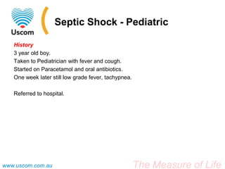 Septic Shock - Pediatric

   History
   3 year old boy.
   Taken to Pediatrician with fever and cough.
   Started on Paracetamol and oral antibiotics.
   One week later still low grade fever, tachypnea.

   Referred to hospital.




www.uscom.com.au                                      The Measure of Life
 