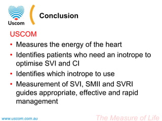 The Measure of Lifewww.uscom.com.au
Conclusion
USCOM
• Measures the energy of the heart
• Identifies patients who need an inotrope to
optimise SVI and CI
• Identifies which inotrope to use
• Measurement of SVI, SMII and SVRI
guides appropriate, effective and rapid
management
 