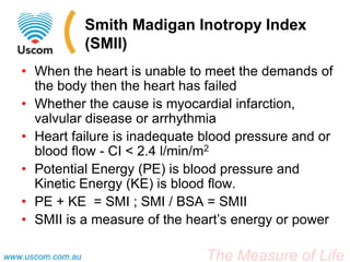 The Measure of Lifewww.uscom.com.au
Smith Madigan Inotropy Index
(SMII)
• When the heart is unable to meet the demands of
the body then the heart has failed
• Whether the cause is myocardial infarction,
valvular disease or arrhythmia
• Heart failure is inadequate blood pressure and or
blood flow - CI < 2.4 l/min/m2
• Potential Energy (PE) is blood pressure and
Kinetic Energy (KE) is blood flow.
• PE + KE = SMI ; SMI / BSA = SMII
• SMII is a measure of the heart’s energy or power
 