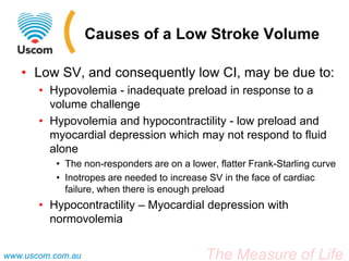The Measure of Lifewww.uscom.com.au
Causes of a Low Stroke Volume
• Low SV, and consequently low CI, may be due to:
• Hypovolemia - inadequate preload in response to a
volume challenge
• Hypovolemia and hypocontractility - low preload and
myocardial depression which may not respond to fluid
alone
• The non-responders are on a lower, flatter Frank-Starling curve
• Inotropes are needed to increase SV in the face of cardiac
failure, when there is enough preload
• Hypocontractility – Myocardial depression with
normovolemia
 