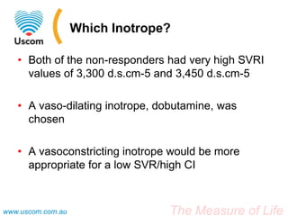 The Measure of Lifewww.uscom.com.au
Which Inotrope?
• Both of the non-responders had very high SVRI
values of 3,300 d.s.cm-5 and 3,450 d.s.cm-5
• A vaso-dilating inotrope, dobutamine, was
chosen
• A vasoconstricting inotrope would be more
appropriate for a low SVR/high CI
 