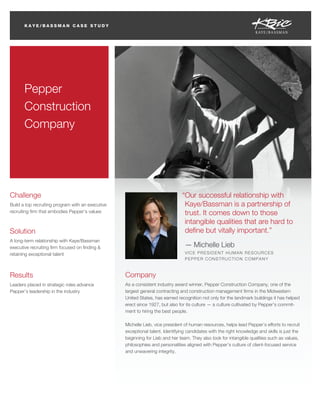 KAYE/BASSMAN CASE STUDY




                                                                                                                                CASE STUDY




       Pepper
       Construction
       Company




Challenge                                                                       “Our successful relationship with
Build a top recruiting program with an executive                                 Kaye/Bassman is a partnership of
recruiting ﬁrm that embodies Pepper’s values                                     trust. It comes down to those
                                                                                 intangible qualities that are hard to
Solution                                                                         deﬁne but vitally important.”
A long-term relationship with Kaye/Bassman
executive recruiting ﬁrm focused on ﬁnding &                                     — Michelle Lieb
retaining exceptional talent                                                     VICE PRESIDENT HUMAN RESOURCES
                                                                                 PEPPER CONSTRUCTION COMPANY



Results                                            Company
Leaders placed in strategic roles advance          As a consistent industry award winner, Pepper Construction Company, one of the
Pepper’s leadership in the industry                largest general contracting and construction management ﬁrms in the Midwestern
                                                   United States, has earned recognition not only for the landmark buildings it has helped
                                                   erect since 1927, but also for its culture — a culture cultivated by Pepper’s commit-
                                                   ment to hiring the best people.

                                                   Michelle Lieb, vice president of human resources, helps lead Pepper’s efforts to recruit
                                                   exceptional talent. Identifying candidates with the right knowledge and skills is just the
                                                   beginning for Lieb and her team. They also look for intangible qualities such as values,
                                                   philosophies and personalities aligned with Pepper’s culture of client-focused service
                                                   and unwavering integrity.
 