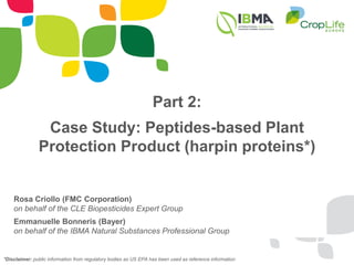 Part 2:
Case Study: Peptides-based Plant
Protection Product (harpin proteins*)
Rosa Criollo (FMC Corporation)
on behalf of the CLE Biopesticides Expert Group
Emmanuelle Bonneris (Bayer)
on behalf of the IBMA Natural Substances Professional Group
*Disclaimer: public information from regulatory bodies as US EPA has been used as reference information
 