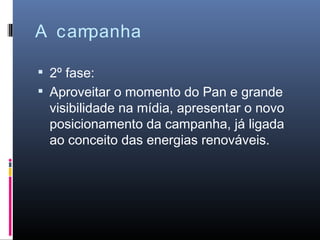 A campanha

 2º fase:
 Aproveitar o momento do Pan e grande
 visibilidade na mídia, apresentar o novo
 posicionamento da campanha, já ligada
 ao conceito das energias renováveis.
 
